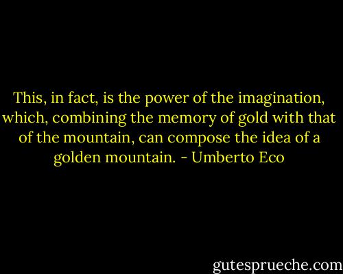 This, in fact, is the power of the imagination, which, combining the memory of gold with that of the mountain, can compose the idea of a golden mountain. - Umberto Eco