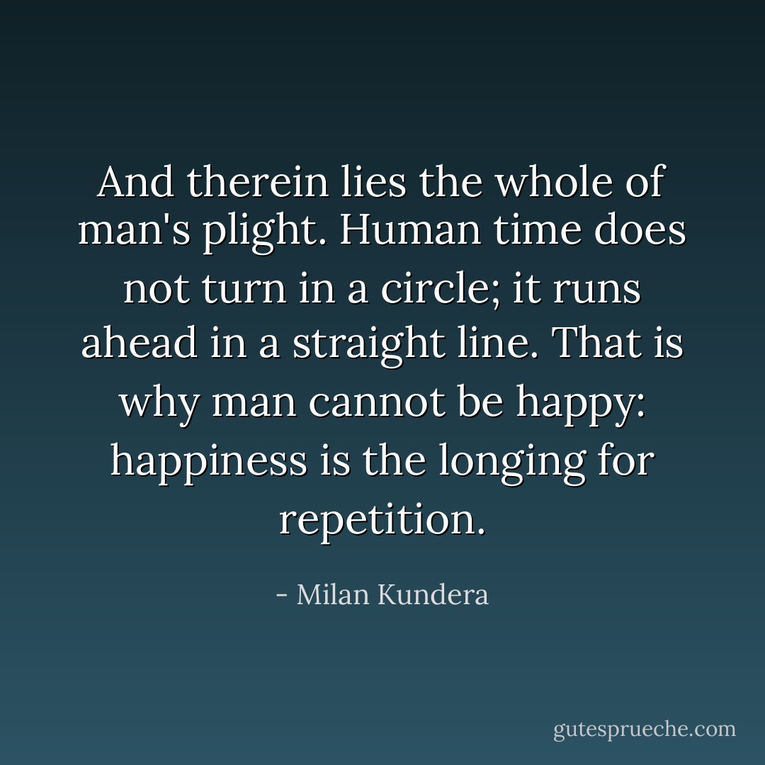 And therein lies the whole of man's plight. Human time does not turn in a circle; it runs ahead in a straight line. That is why man cannot be happy: happiness is the longing for repetition. - Milan Kundera