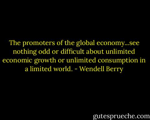 The promoters of the global economy...see nothing odd or difficult about unlimited economic growth or unlimited consumption in a limited world. - Wendell Berry