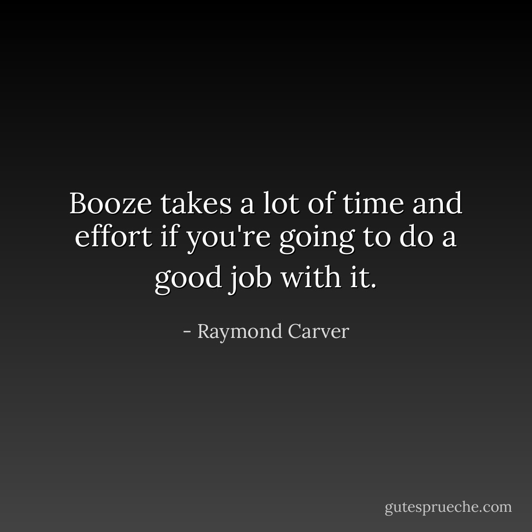Booze takes a lot of time and effort if you're going to do a good job with it. - Raymond Carver