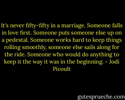 It's never fifty-fifty in a marriage. Someone falls in love first. Someone puts someone else up on a pedestal. Someone works hard to keep things rolling smoothly, someone else sails along for the ride. Someone who would do anything to keep it the way it was in the beginning. - Jodi Picoult