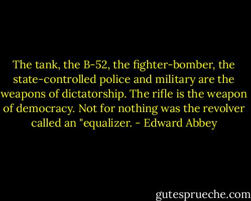 The tank, the B-52, the fighter-bomber, the state-controlled police and military are the weapons of dictatorship. The rifle is the weapon of democracy. Not for nothing was the revolver called an "equalizer. - Edward Abbey