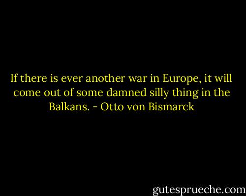 If there is ever another war in Europe, it will come out of some damned silly thing in the Balkans. - Otto von Bismarck