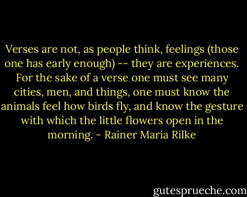 Verses are not, as people think, feelings (those one has early enough) -- they are experiences. For the sake of a verse one must see many cities, men, and things, one must know the animals feel how birds fly, and know the gesture with which the little flowers open in the morning. - Rainer Maria Rilke