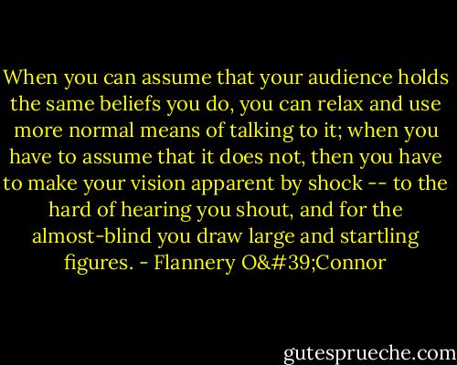 When you can assume that your audience holds the same beliefs you do, you can relax and use more normal means of talking to it; when you have to assume that it does not, then you have to make your vision apparent by shock -- to the hard of hearing you shout, and for the almost-blind you draw large and startling figures. - Flannery O'Connor