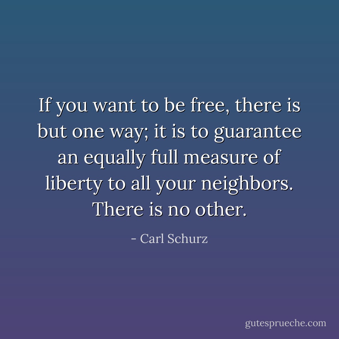 If you want to be free, there is but one way; it is to guarantee an equally full measure of liberty to all your neighbors. There is no other. - Carl Schurz