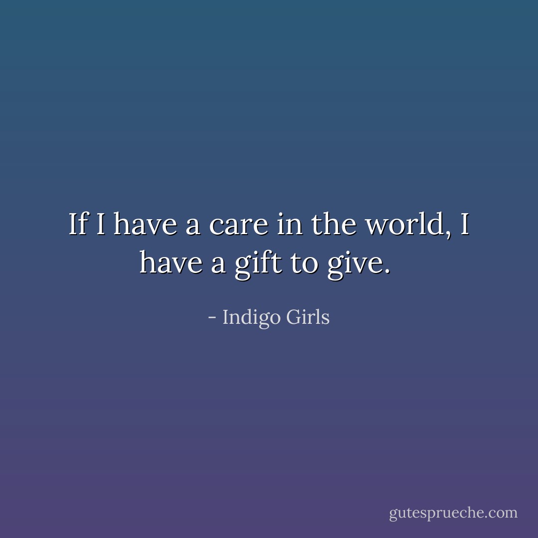 If I have a care in the world, I have a gift to give.  - Indigo Girls