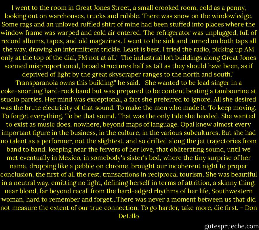 I went to the room in Great Jones Street, a small crooked room, cold as a penny, looking out on warehouses, trucks and rubble. There was snow on the windowledge. Some rags and an unloved ruffled shirt of mine had been stuffed into places where the window frame was warped and cold air entered. The refrigerator was unplugged, full of record albums, tapes, and old magazines. I went to the sink and turned on both taps all the way, drawing an intermittent trickle. Least is best. I tried the radio, picking up AM only at the top of the dial, FM not at all."<br /><br />The industrial loft buildings along Great Jones seemed misproportioned, broad structures half as tall as they should have been, as if deprived of light by the great skyscraper ranges to the north and south."<br /><br />Transparanoia owns this building," he said.<br /><br /> She wanted to be lead singer in a coke-snorting hard-rock band but was prepared to be content beating a tambourine at studio parties. Her mind was exceptional, a fact she preferred to ignore. All she desired was the brute electricity of that sound. To make the men who made it. To keep moving. To forget everything. To be that sound. That was the only tide she heeded. She wanted to exist as music does, nowhere, beyond maps of language. Opal knew almost every important figure in the business, in the culture, in the various subcultures. But she had no talent as a performer, not the slightest, and so drifted along the jet trajectories from band to band, keeping near the fervers of her love, that obliterating sound, until we met eventually in Mexico, in somebody's sister's bed, where the tiny surprise of her name, dropping like a pebble on chrome, brought our incoherent night to proper conclusion, the first of all the rest, transactions in reciprocal tourism.<br />She was beautiful in a neutral way, emitting no light, defining herself in terms of attrition, a skinny thing, near blond, far beyond recall from the hard-edged rhythms of her life, Southwestern woman, hard to remember and forget...There was never a moment between us that did not measure the extent of our true connection. To go harder, take more, die first. - Don DeLillo