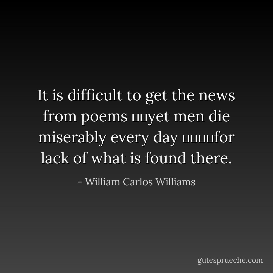 It is difficult<br />to get the news from poems<br />		yet men die miserably every day<br />				for lack<br />of what is found there. - William Carlos Williams