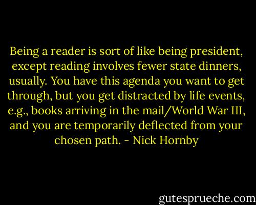 Being a reader is sort of like being president, except reading involves fewer state dinners, usually. You have this agenda you want to get through, but you get distracted by life events, e.g., books arriving in the mail/World War III, and you are temporarily deflected from your chosen path. - Nick Hornby