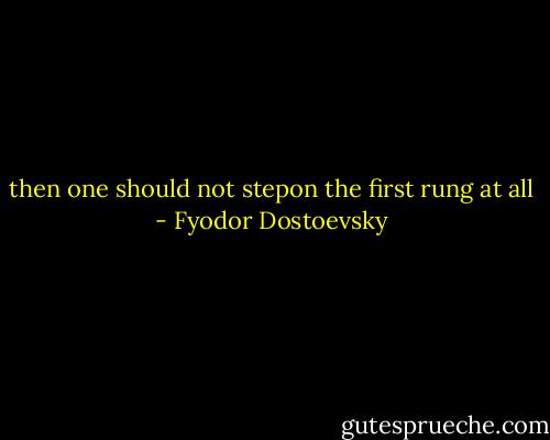 then one should not stepon the first rung at all - Fyodor Dostoevsky