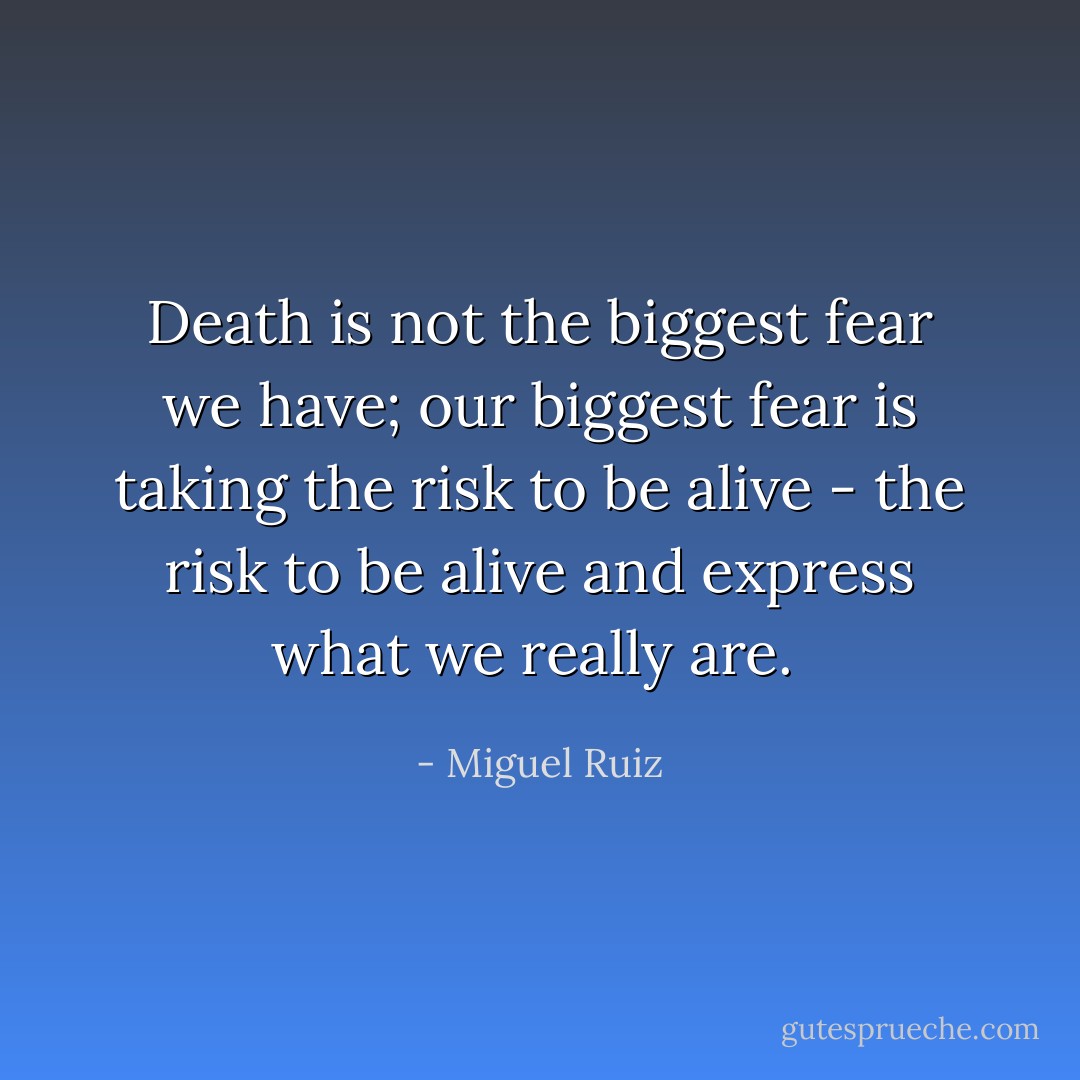 Death is not the biggest fear we have; our biggest fear is taking the risk to be alive - the risk to be alive and express what we really are.<br /> - Miguel Ruiz