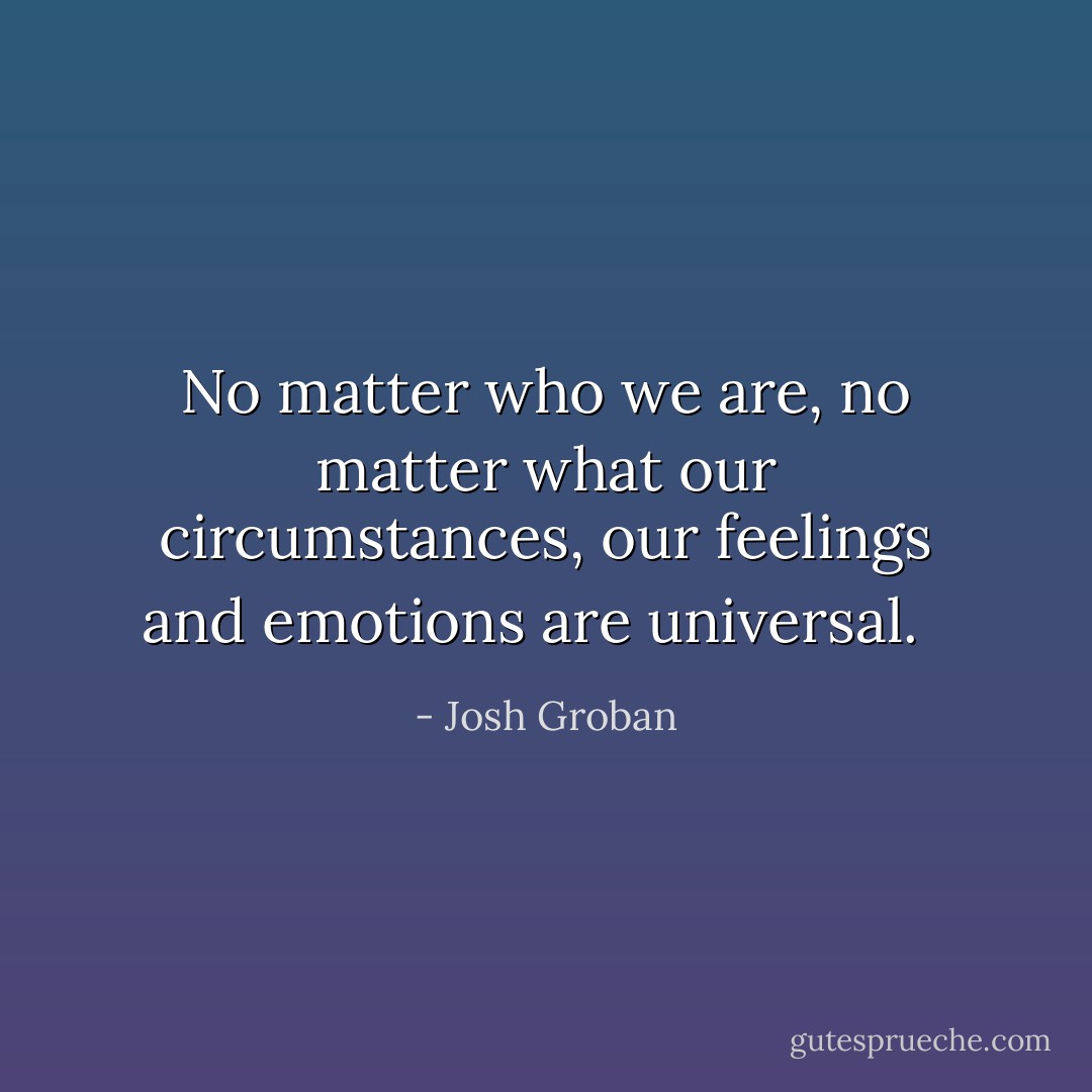 No matter who we are, no matter what our circumstances, our feelings and emotions are universal.<br /><br /> - Josh Groban