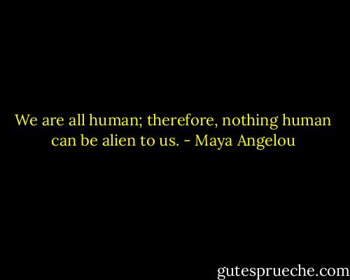We are all human; therefore, nothing human can be alien to us. - Maya Angelou