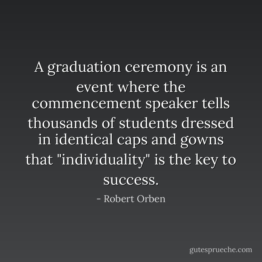 A graduation ceremony is an event where the commencement speaker tells thousands of students dressed in identical caps and gowns that "individuality" is the key to success. - Robert Orben