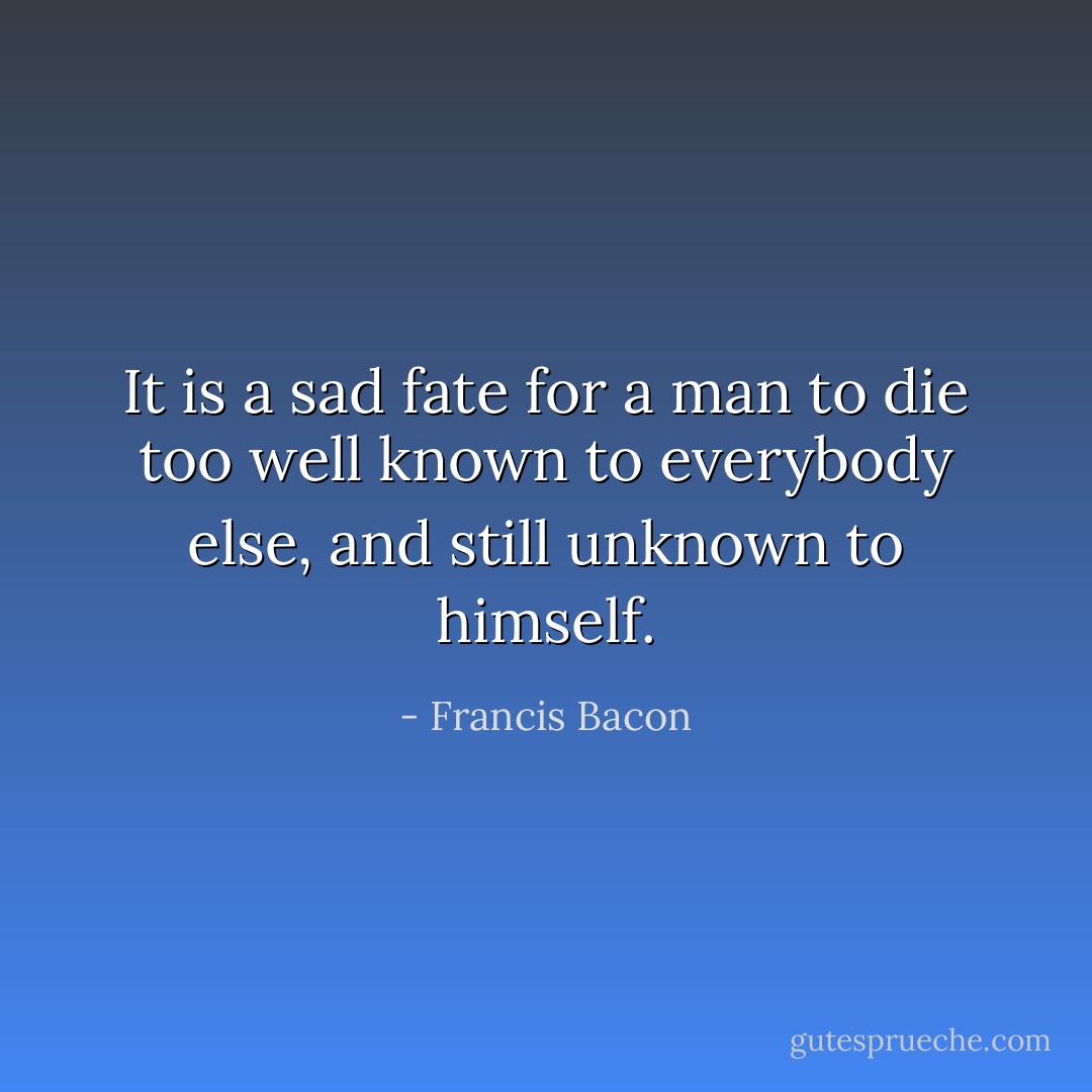 It is a sad fate for a man to die too well known to everybody else, and still unknown to himself. - Francis Bacon