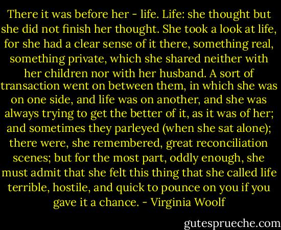 There it was before her - life. Life: she thought but she did not finish her thought. She took a look at life, for she had a clear sense of it there, something real, something private, which she shared neither with her children nor with her husband. A sort of transaction went on between them, in which she was on one side, and life was on another, and she was always trying to get the better of it, as it was of her; and sometimes they parleyed (when she sat alone); there were, she remembered, great reconciliation scenes; but for the most part, oddly enough, she must admit that she felt this thing that she called life terrible, hostile, and quick to pounce on you if you gave it a chance. - Virginia Woolf