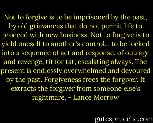 Not to forgive is to be imprisoned by the past, by old grievances that do not permit life to proceed with new business. Not to forgive is to yield oneself to another's control... to be locked into a sequence of act and response, of outrage and revenge, tit for tat, escalating always. The present is endlessly overwhelmed and devoured by the past. Forgiveness frees the forgiver. It extracts the forgiver from someone else's nightmare. - Lance Morrow