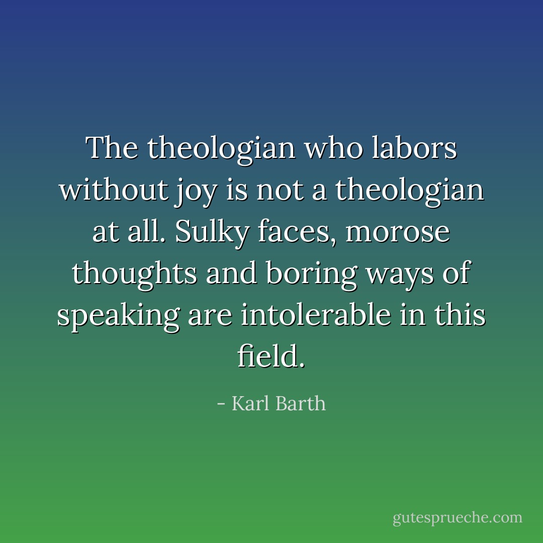 The theologian who labors without joy is not a theologian at all. Sulky faces, morose thoughts and boring ways of speaking are intolerable in this field. - Karl Barth