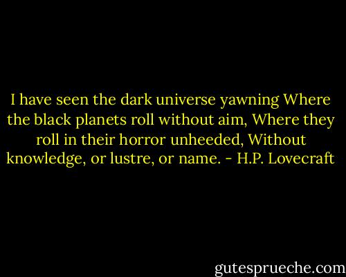 I have seen the dark universe yawning<br />Where the black planets roll without aim,<br />Where they roll in their horror unheeded,<br />Without knowledge, or lustre, or name. - H.P. Lovecraft