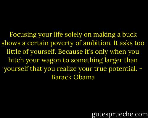 Focusing your life solely on making a buck shows a certain poverty of ambition. It asks too little of yourself. Because it's only when you hitch your wagon to something larger than yourself that you realize your true potential. - Barack Obama