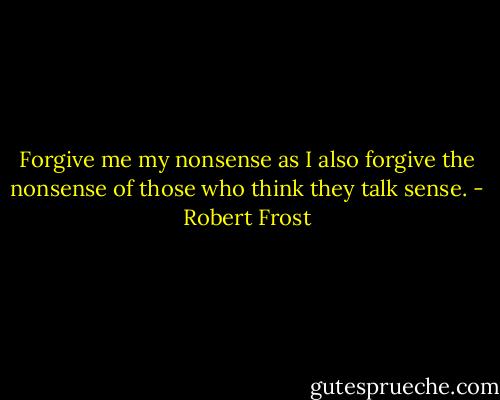 Forgive me my nonsense as I also forgive the nonsense of those who think they talk sense. - Robert Frost