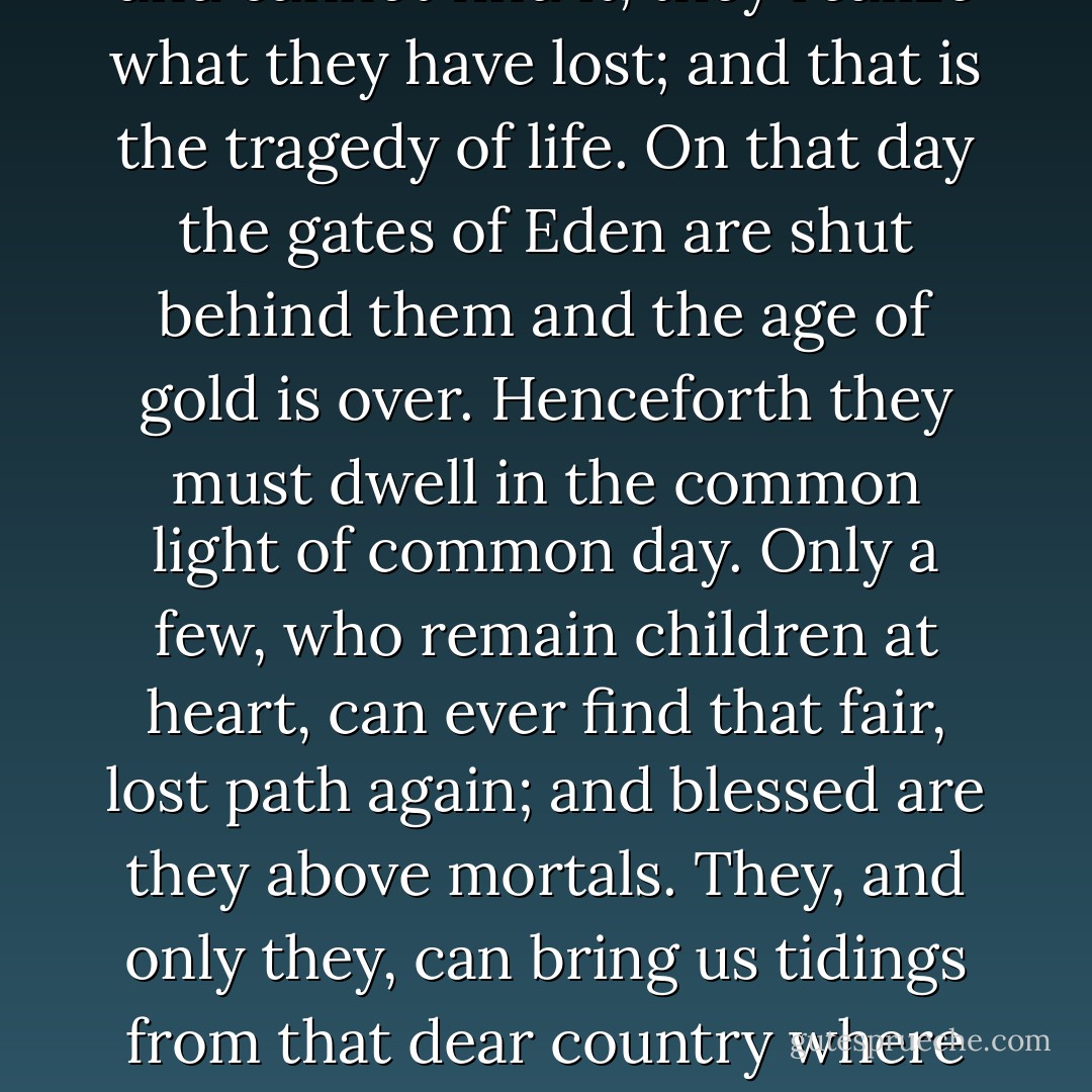 There is such a place as fairyland - but only children can find the way to it. And they do not know that it is fairyland until they have grown so old that they forget the way. One bitter day, when they seek it and cannot find it, they realize what they have lost; and that is the tragedy of life. On that day the gates of Eden are shut behind them and the age of gold is over. Henceforth they must dwell in the common light of common day. Only a few, who remain children at heart, can ever find that fair, lost path again; and blessed are they above mortals. They, and only they, can bring us tidings from that dear country where we once sojourned and from which we must evermore be exiles. The world calls them its singers and poets and artists and story-tellers; but they are just people who have never forgotten the way to fairyland. - L.M. Montgomery