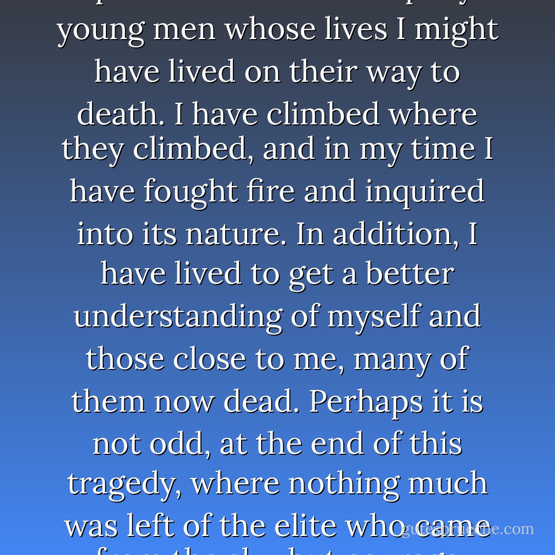 I, an old man, have written this fire report. Among other things, it was important to me, as an exercise for old age, to enlarge my knowledge and spirit so I could accompany young men whose lives I might have lived on their way to death. I have climbed where they climbed, and in my time I have fought fire and inquired into its nature. In addition, I have lived to get a better understanding of myself and those close to me, many of them now dead. Perhaps it is not odd, at the end of this tragedy, where nothing much was left of the elite who came from the sky, but courage struggling for oxygen, that I have often found myself thinking of my wife on her brave and lonely way to death. - Norman Maclean