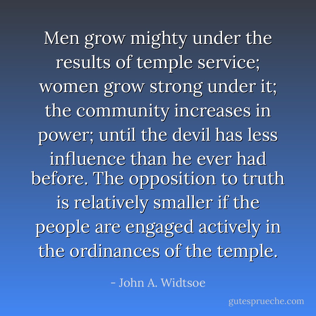 Men grow mighty under the results of temple service; women grow strong under it; the community increases in power; until the devil has less influence than he ever had before. The opposition to truth is relatively smaller if the people are engaged actively in the ordinances of the temple. - John A. Widtsoe