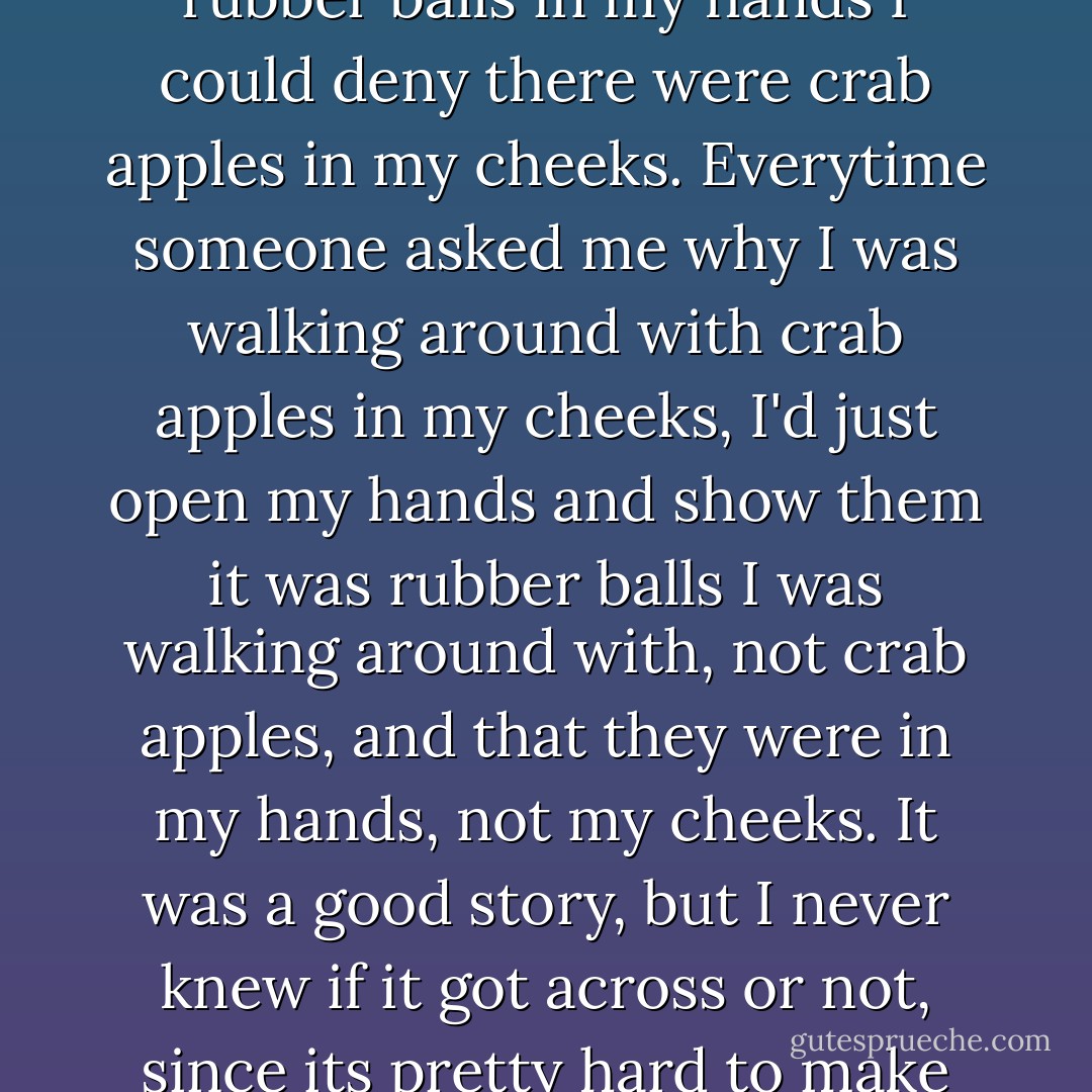 I did it to protect my good reputation in case anyone ever caught me walking around with crab apples in my cheeks. With rubber balls in my hands I could deny there were crab apples in my cheeks. Everytime someone asked me why I was walking around with crab apples in my cheeks, I'd just open my hands and show them it was rubber balls I was walking around with, not crab apples, and that they were in my hands, not my cheeks. It was a good story, but I never knew if it got across or not, since its pretty hard to make people understand you when your talking to them with two crab apples in your cheeks. - Joseph Heller