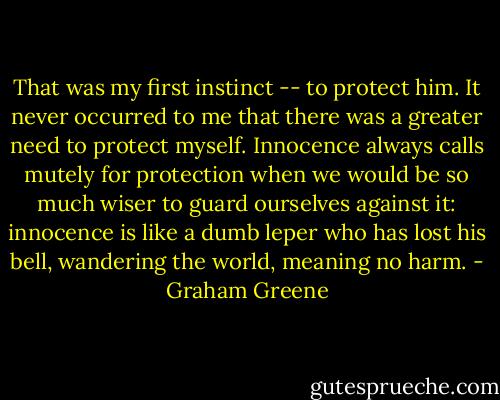 That was my first instinct -- to protect him. It never occurred to me that there was a greater need to protect myself. Innocence always calls mutely for protection when we would be so much wiser to guard ourselves against it: innocence is like a dumb leper who has lost his bell, wandering the world, meaning no harm. - Graham Greene