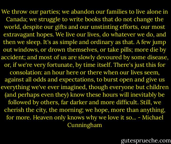 We throw our parties; we abandon our families to live alone in Canada; we struggle to write books that do not change the world, despite our gifts and our unstinting efforts, our most extravagant hopes. We live our lives, do whatever we do, and then we sleep. It's as simple and ordinary as that. A few jump out windows, or drown themselves, or take pills; more die by accident; and most of us are slowly devoured by some disease, or, if we're very fortunate, by time itself. There's just this for consolation: an hour here or there when our lives seem, against all odds and expectations, to burst open and give us everything we've ever imagined, though everyone but children (and perhaps even they) know these hours will inevitably be followed by others, far darker and more difficult. Still, we cherish the city, the morning; we hope, more than anything, for more. Heaven only knows why we love it so... - Michael Cunningham