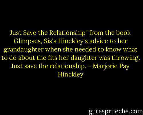 Just Save the Relationship"<br />from the book Glimpses, Sis's Hinckley's advice to her grandaughter when she needed to know what to do about the fits her daughter was throwing. Just save the relationship. - Marjorie Pay Hinckley