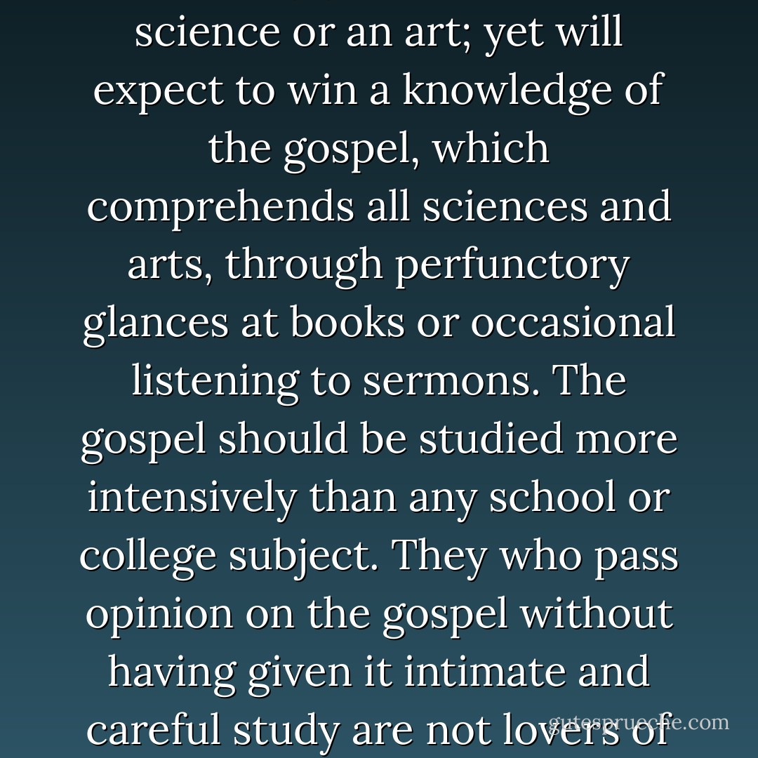 It is a paradox that men will gladly devote time every day for many years to learn a science or an art; yet will expect to win a knowledge of the gospel, which comprehends all sciences and arts, through perfunctory glances at books or occasional listening to sermons. The gospel should be studied more intensively than any school or college subject. They who pass opinion on the gospel without having given it intimate and careful study are not lovers of truth, and their opinions are worthless. - G. Homer Durham