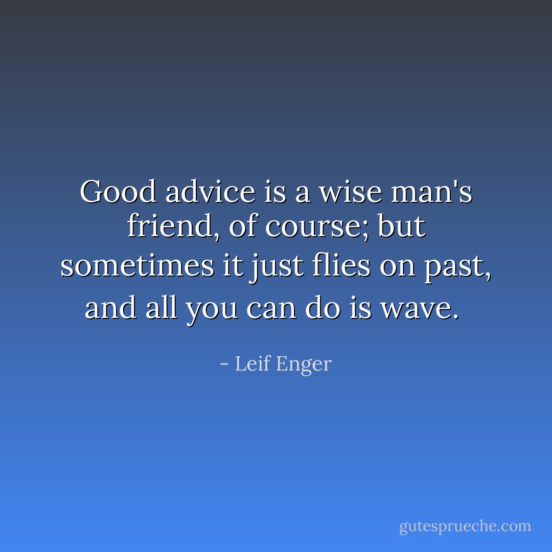 Good advice is a wise man's friend, of course; but sometimes it just flies on past, and all you can do is wave.  - Leif Enger