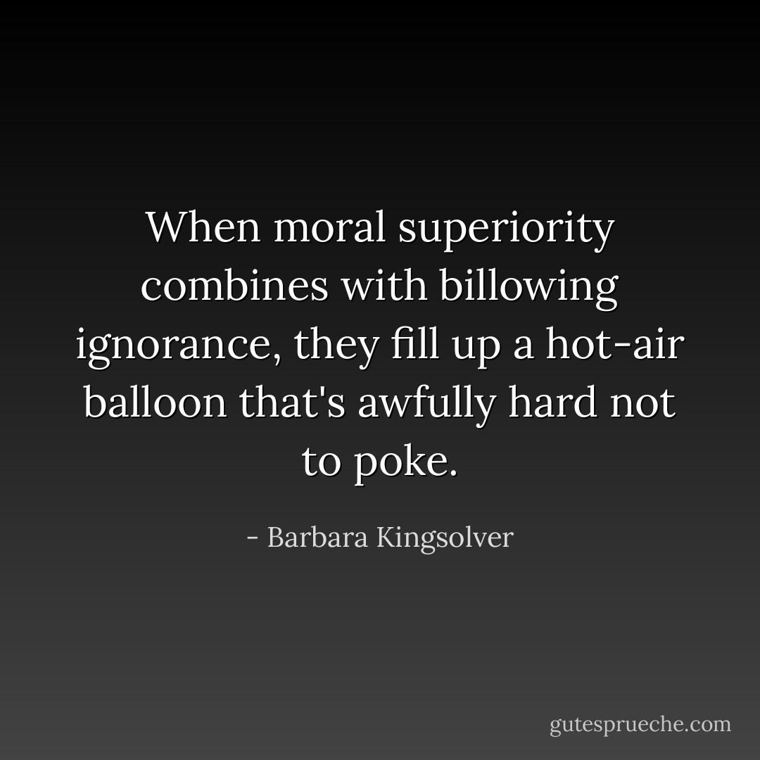 When moral superiority combines with billowing ignorance, they fill up a hot-air balloon that's awfully hard not to poke. - Barbara Kingsolver
