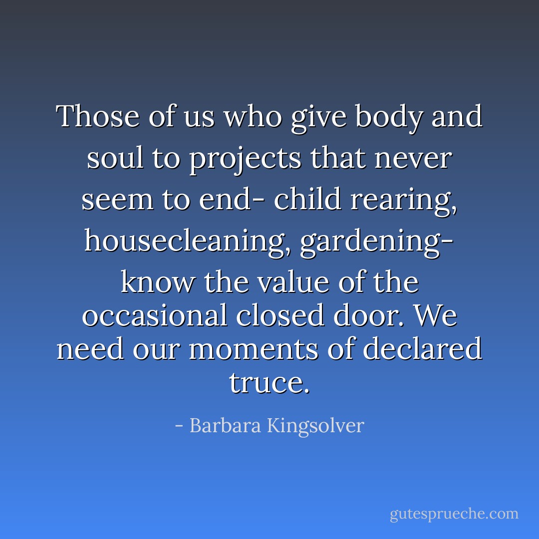 Those of us who give body and soul to projects that never seem to end- child rearing, housecleaning, gardening- know the value of the occasional closed door. We need our moments of declared truce. - Barbara Kingsolver