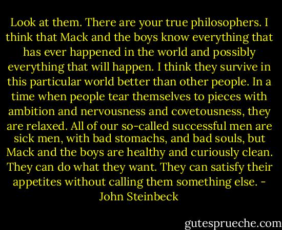 Look at them. There are your true philosophers. I think that Mack and the boys know everything that has ever happened in the world and possibly everything that will happen. I think they survive in this particular world better than other people. In a time when people tear themselves to pieces with ambition and nervousness and covetousness, they are relaxed. All of our so-called successful men are sick men, with bad stomachs, and bad souls, but Mack and the boys are healthy and curiously clean. They can do what they want. They can satisfy their appetites without calling them something else. - John Steinbeck