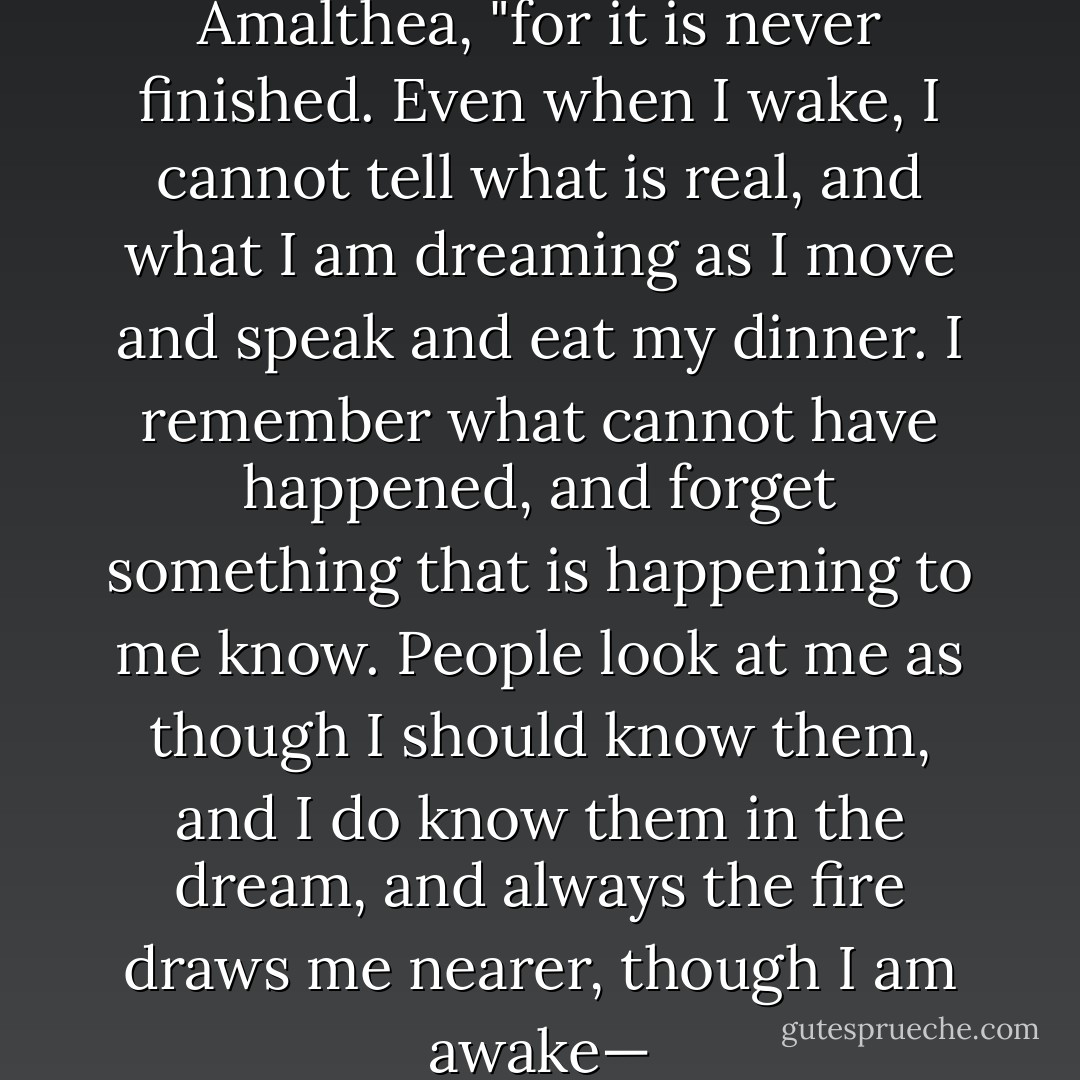 But I must go on," said the Lady Amalthea, "for it is never finished. Even when I wake, I cannot tell what is real, and what I am dreaming as I move and speak and eat my dinner. I remember what cannot have happened, and forget something that is happening to me know. People look at me as though I should know them, and I do know them in the dream, and always the fire draws me nearer, though I am awake— - Peter S. Beagle