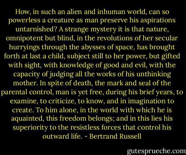 How, in such an alien and inhuman world, can so powerless a creature as man preserve his aspirations untarnished? A strange mystery it is that nature, omnipotent but blind, in the revolutions of her secular hurryings through the abysses of space, has brought forth at last a child, subject still to her power, but gifted with sight, with knowledge of good and evil, with the capacity of judging all the works of his unthinking mother. In spite of death, the mark and seal of the parental control, man is yet free, during his brief years, to examine, to criticize, to know, and in imagination to create. To him alone, in the world with which he is aquainted, this freedom belongs; and in this lies his superiority to the resistless forces that control his outward life. - Bertrand Russell