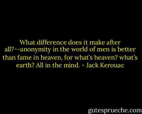 What difference does it make after all?--anonymity in the world of men is better than fame in heaven, for what’s heaven? what’s earth? All in the mind. - Jack Kerouac