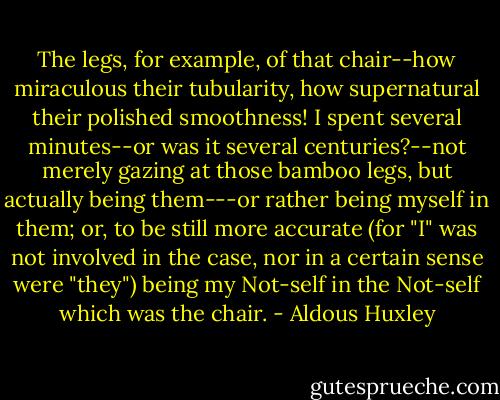 The legs, for example, of that chair--how miraculous their tubularity, how supernatural their polished smoothness! I spent several minutes--or was it several centuries?--not merely gazing at those bamboo legs, but actually being them---or rather being myself in them; or, to be still more accurate (for "I" was not involved in the case, nor in a certain sense were "they") being my Not-self in the Not-self which was the chair. - Aldous Huxley