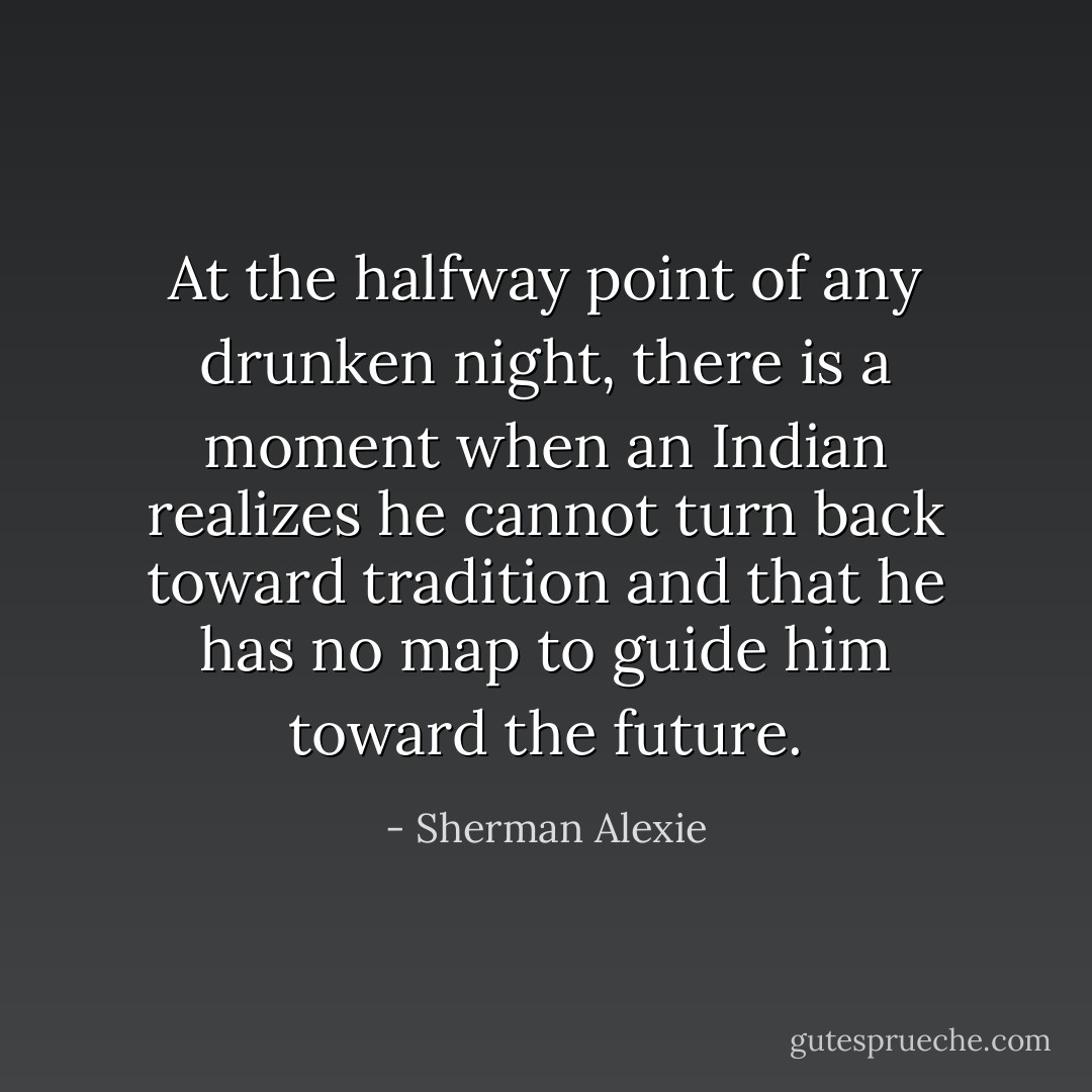 At the halfway point of any drunken night, there is a moment when an Indian realizes he cannot turn back toward tradition and that he has no map to guide him toward the future. - Sherman Alexie