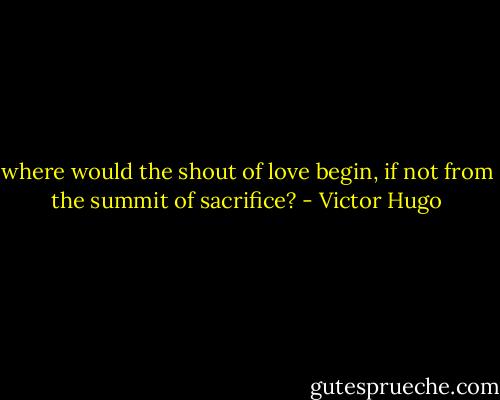 where would the shout of love begin, if not from the summit of sacrifice? - Victor Hugo