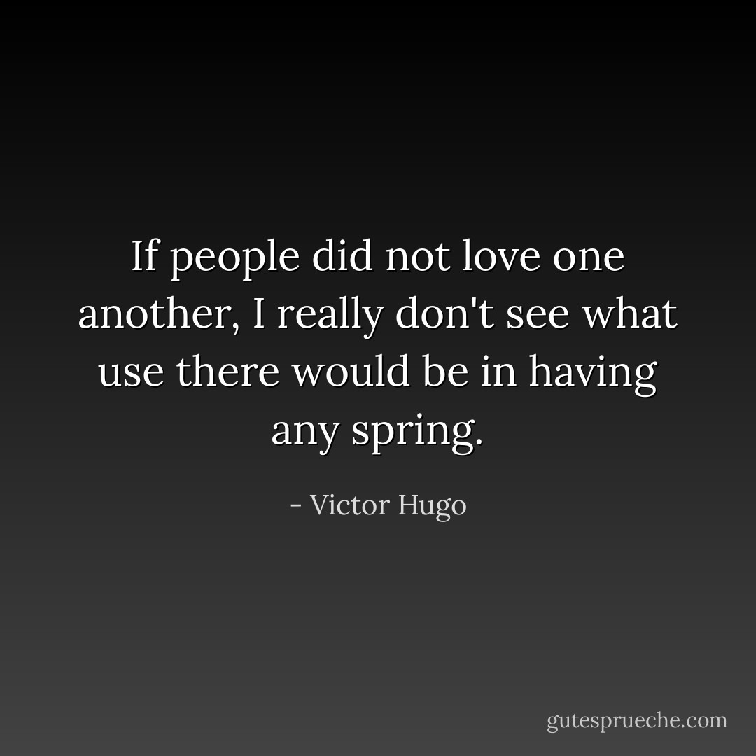 If people did not love one another, I really don't see what use there would be in having any spring. - Victor Hugo