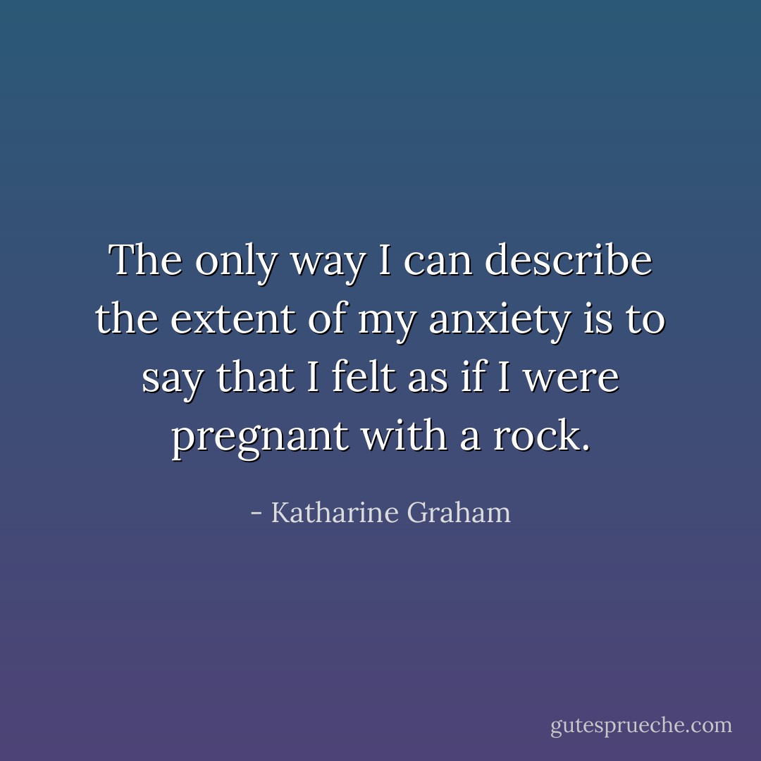The only way I can describe the extent of my anxiety is to say that I felt as if I were pregnant with a rock. - Katharine Graham