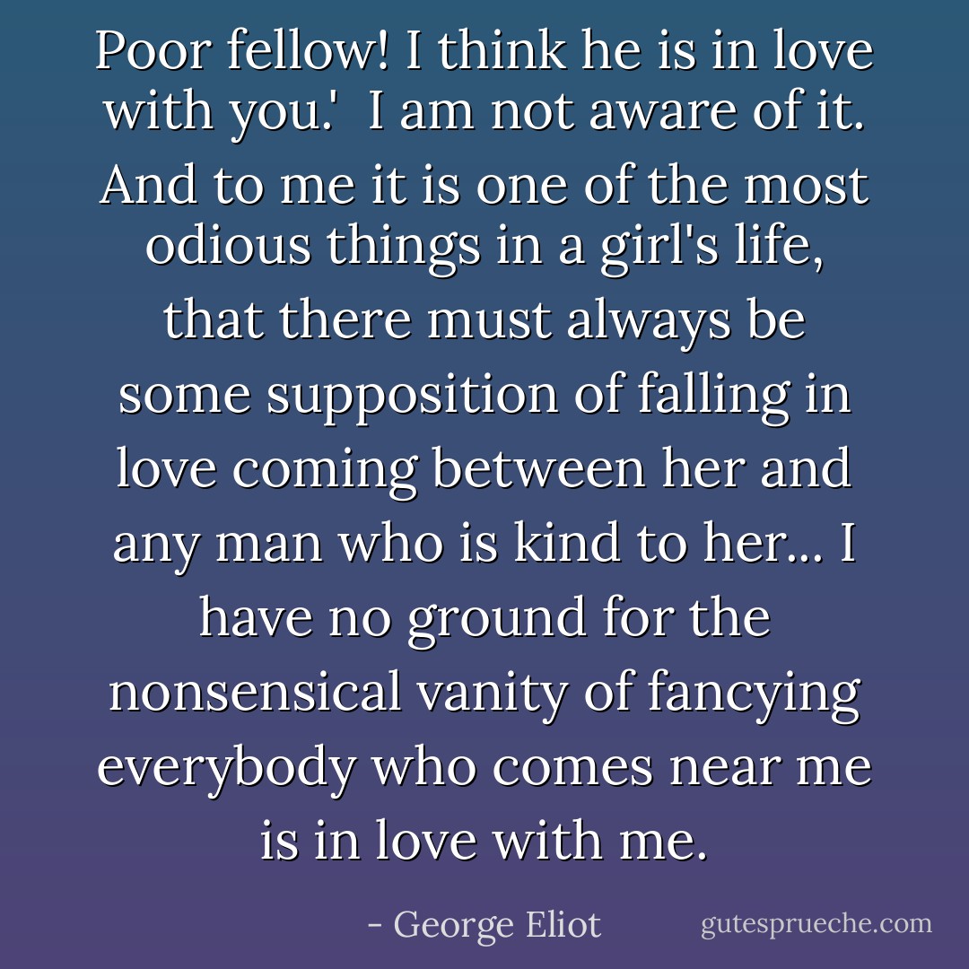 Poor fellow! I think he is in love with you.'<br /><br />I am not aware of it. And to me it is one of the most odious things in a girl's life, that there must always be some supposition of falling in love coming between her and any man who is kind to her... I have no ground for the nonsensical vanity of fancying everybody who comes near me is in love with me. - George Eliot