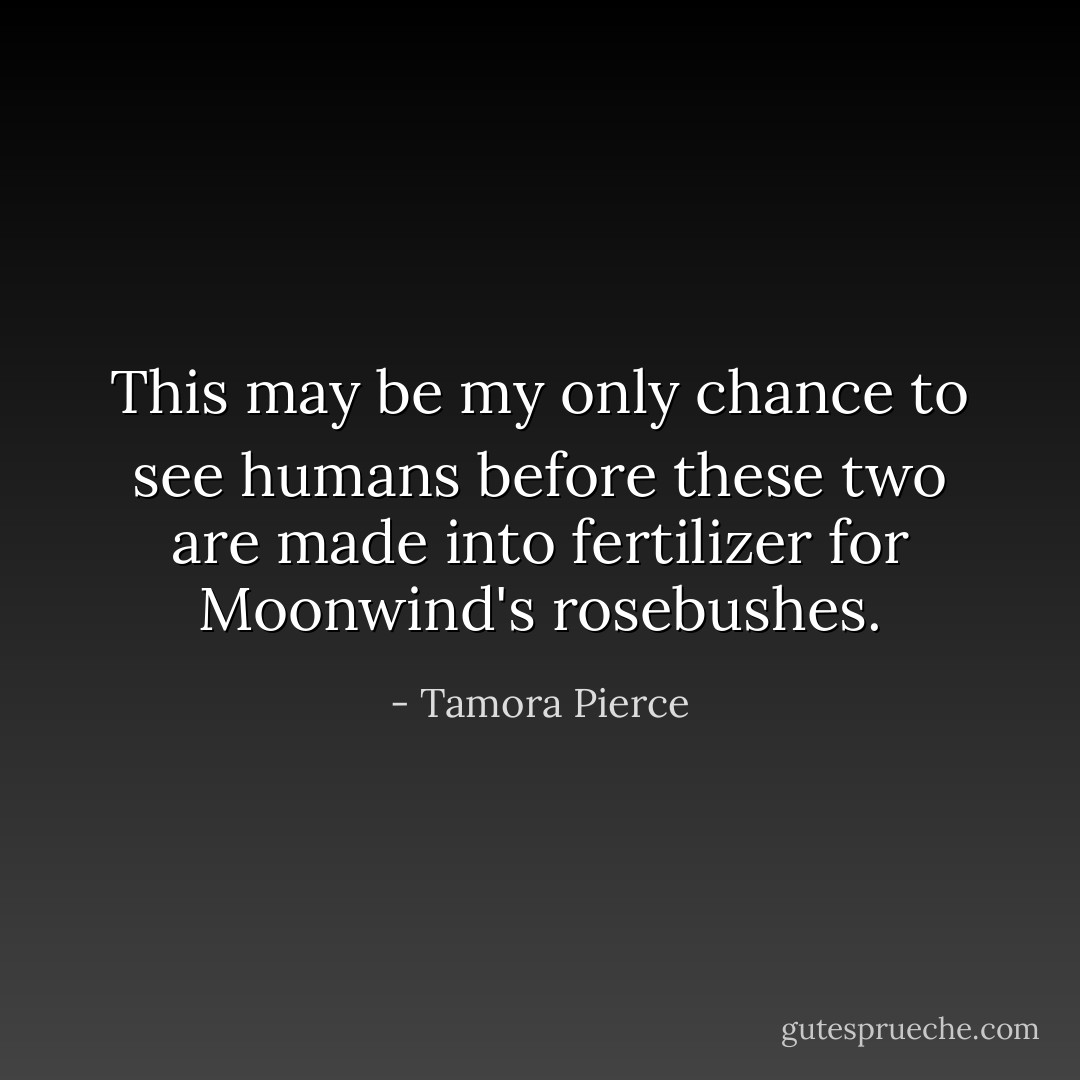 This may be my only chance to see humans before these two are made into fertilizer for Moonwind's rosebushes. - Tamora Pierce