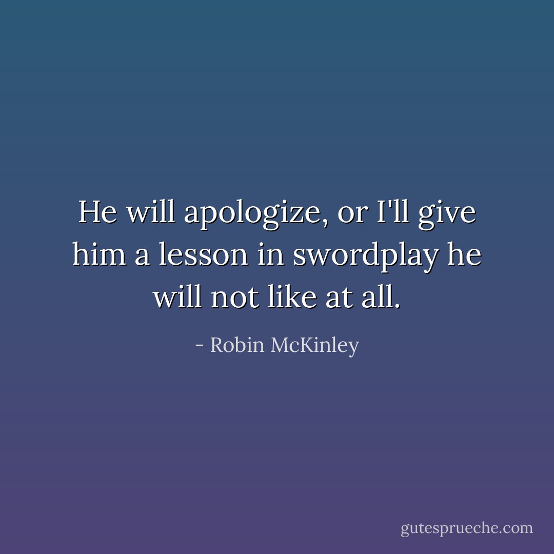 He will apologize, or I'll give him a lesson in swordplay he will not like at all. - Robin McKinley