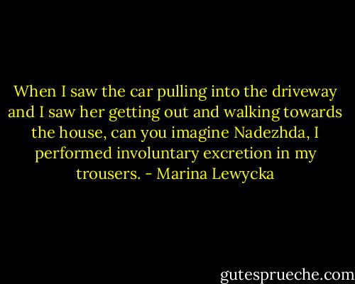 When I saw the car pulling into the driveway and I saw her getting out and walking towards the house, can you imagine Nadezhda, I performed involuntary excretion in my trousers. - Marina Lewycka